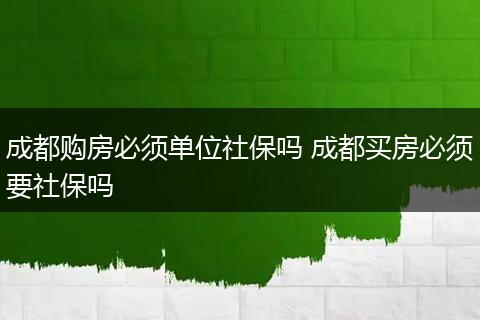 成都购房必须单位社保吗 成都买房必须要社保吗