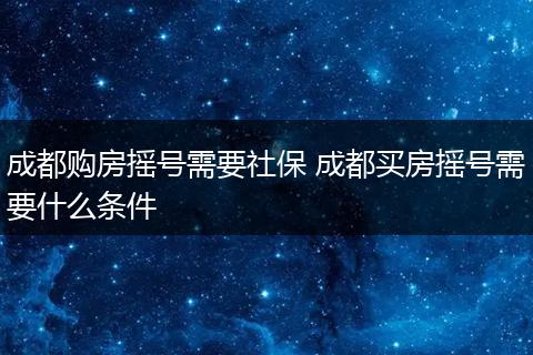 成都购房摇号需要社保 成都买房摇号需要什么条件