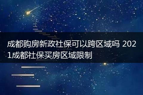 成都购房新政社保可以跨区域吗 2021成都社保买房区域限制