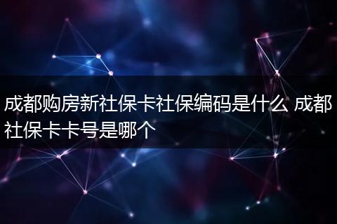 成都购房新社保卡社保编码是什么 成都社保卡卡号是哪个