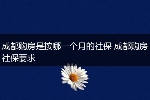成都购房是按哪一个月的社保 成都购房社保要求