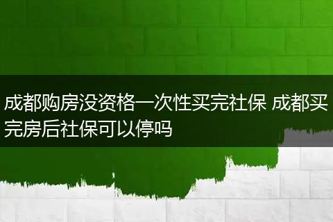 成都购房没资格一次性买完社保 成都买完房后社保可以停吗