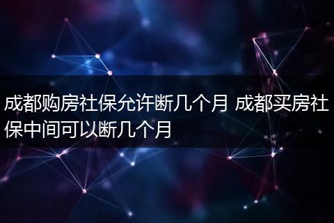 成都购房社保允许断几个月 成都买房社保中间可以断几个月