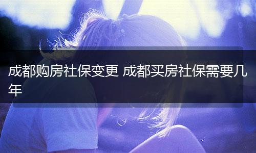 成都购房社保变更 成都买房社保需要几年