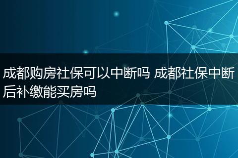 成都购房社保可以中断吗 成都社保中断后补缴能买房吗