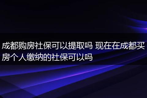 成都购房社保可以提取吗 现在在成都买房个人缴纳的社保可以吗