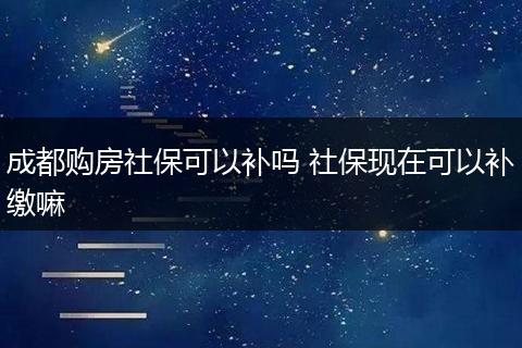 成都购房社保可以补吗 社保现在可以补缴嘛