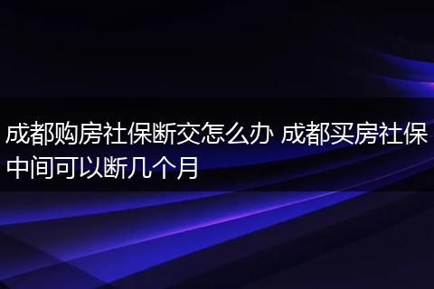 成都购房社保断交怎么办 成都买房社保中间可以断几个月