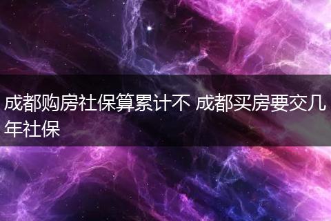 成都购房社保算累计不 成都买房要交几年社保