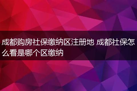 成都购房社保缴纳区注册地 成都社保怎么看是哪个区缴纳
