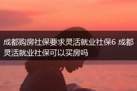 成都购房社保要求灵活就业社保6 成都灵活就业社保可以买房吗