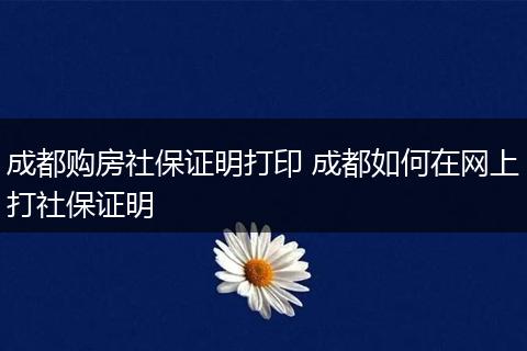 成都购房社保证明打印 成都如何在网上打社保证明