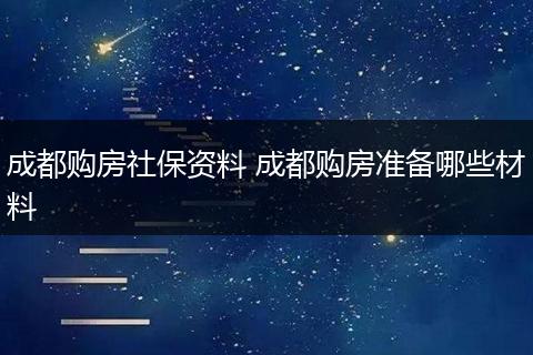 成都购房社保资料 成都购房准备哪些材料