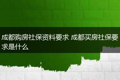 成都购房社保资料要求 成都买房社保要求是什么