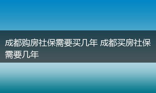 成都购房社保需要买几年 成都买房社保需要几年