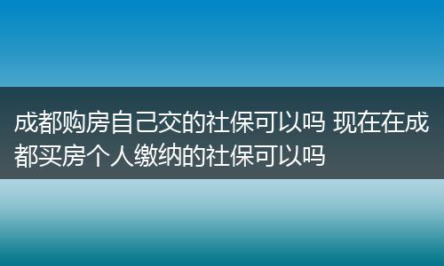 成都购房自己交的社保可以吗 现在在成都买房个人缴纳的社保可以吗