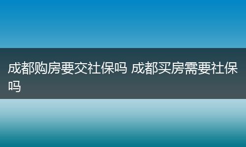 成都购房要交社保吗 成都买房需要社保吗