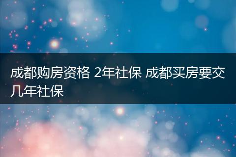 成都购房资格 2年社保 成都买房要交几年社保