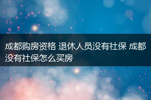 成都购房资格 退休人员没有社保 成都没有社保怎么买房