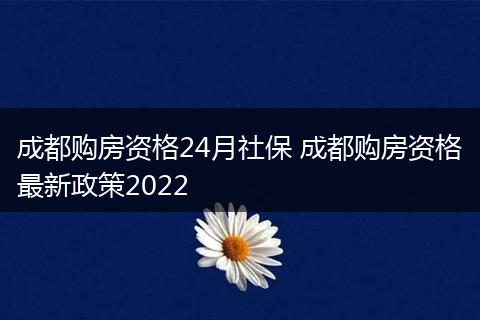 成都购房资格24月社保 成都购房资格最新政策2022