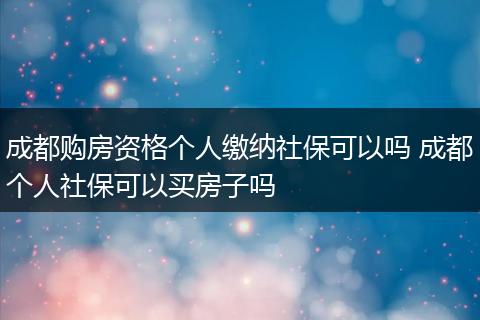 成都购房资格个人缴纳社保可以吗 成都个人社保可以买房子吗