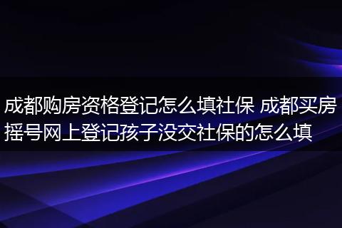 成都购房资格登记怎么填社保 成都买房摇号网上登记孩子没交社保的怎么填
