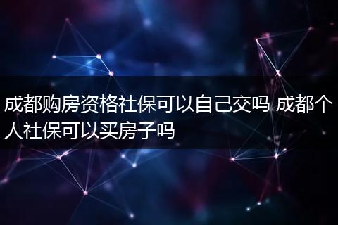 成都购房资格社保可以自己交吗 成都个人社保可以买房子吗