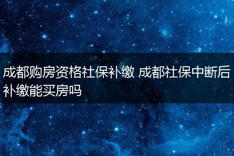 成都购房资格社保补缴 成都社保中断后补缴能买房吗