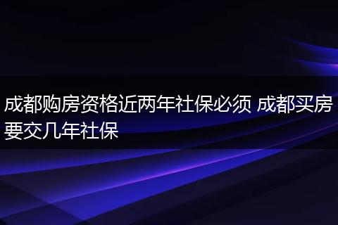 成都购房资格近两年社保必须 成都买房要交几年社保