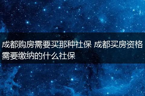 成都购房需要买那种社保 成都买房资格需要缴纳的什么社保