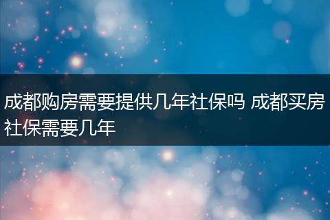成都购房需要提供几年社保吗 成都买房社保需要几年