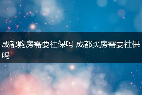成都购房需要社保吗 成都买房需要社保吗