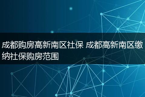 成都购房高新南区社保 成都高新南区缴纳社保购房范围
