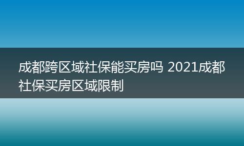 成都跨区域社保能买房吗 2021成都社保买房区域限制