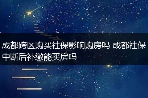 成都跨区购买社保影响购房吗 成都社保中断后补缴能买房吗