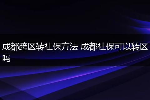 成都跨区转社保方法 成都社保可以转区吗