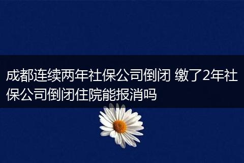成都连续两年社保公司倒闭 缴了2年社保公司倒闭住院能报消吗