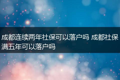 成都连续两年社保可以落户吗 成都社保满五年可以落户吗