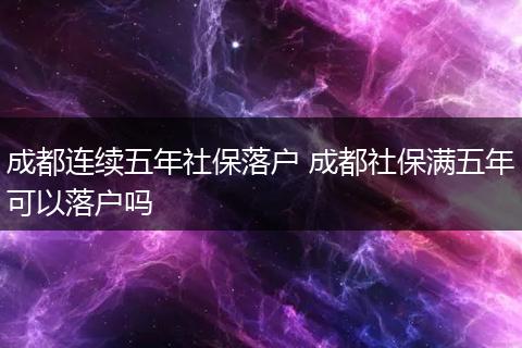 成都连续五年社保落户 成都社保满五年可以落户吗
