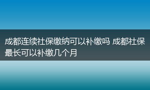 成都连续社保缴纳可以补缴吗 成都社保最长可以补缴几个月
