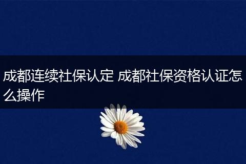 成都连续社保认定 成都社保资格认证怎么操作