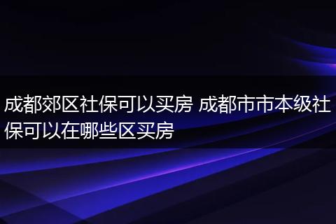 成都郊区社保可以买房 成都市市本级社保可以在哪些区买房