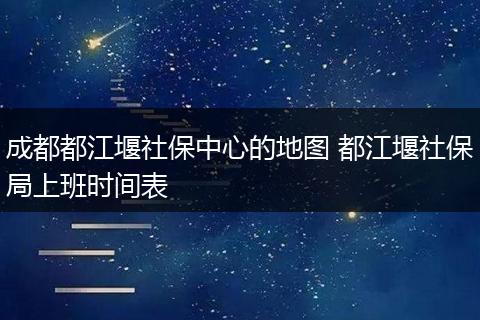 成都都江堰社保中心的地图 都江堰社保局上班时间表