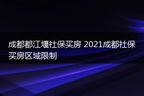 成都都江堰社保买房 2021成都社保买房区域限制