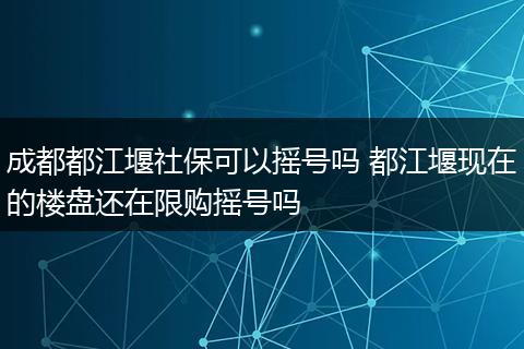 成都都江堰社保可以摇号吗 都江堰现在的楼盘还在限购摇号吗
