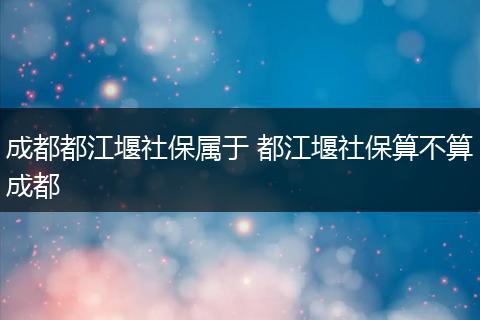 成都都江堰社保属于 都江堰社保算不算成都