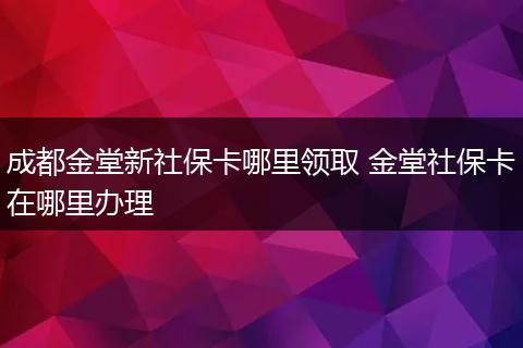 成都金堂新社保卡哪里领取 金堂社保卡在哪里办理