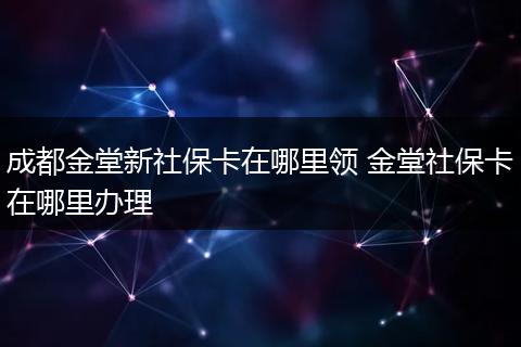 成都金堂新社保卡在哪里领 金堂社保卡在哪里办理