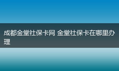 成都金堂社保卡网 金堂社保卡在哪里办理