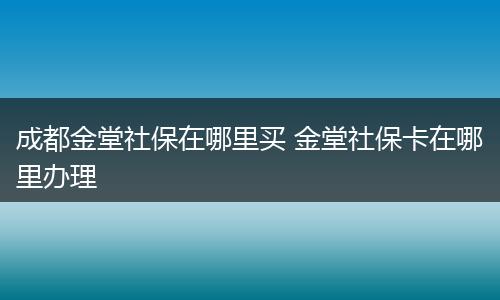成都金堂社保在哪里买 金堂社保卡在哪里办理